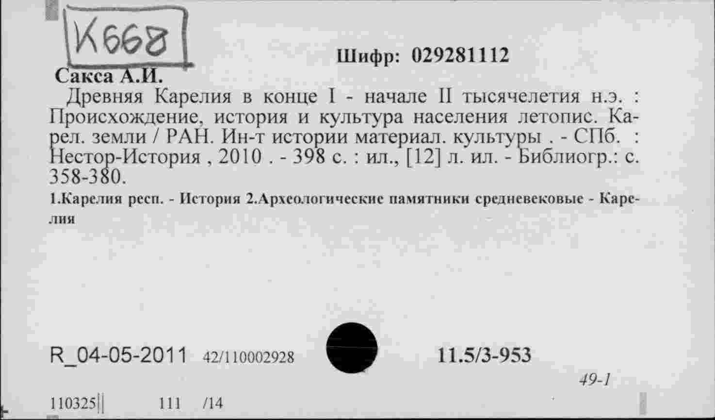 ﻿Шифр: 029281112
Сакса А.И
Древняя Карелия в конце I - начале II тысячелетия н.э. : Происхождение, история и культура населения летопис. Ка-Еел. земли / РАН. Ин-т истории материал, культуры . - СПб. : [естор-История , 2010 . - 398 с. : ил., [12] л. ил. - Библиогр.: с. 358-380.
1.Карелия респ. - История 2.Археологические памятники средневековые - Каре
лия
R 04-05-2011 42/110002928
11.5/3-953
49-1
110325Ц	111 /14